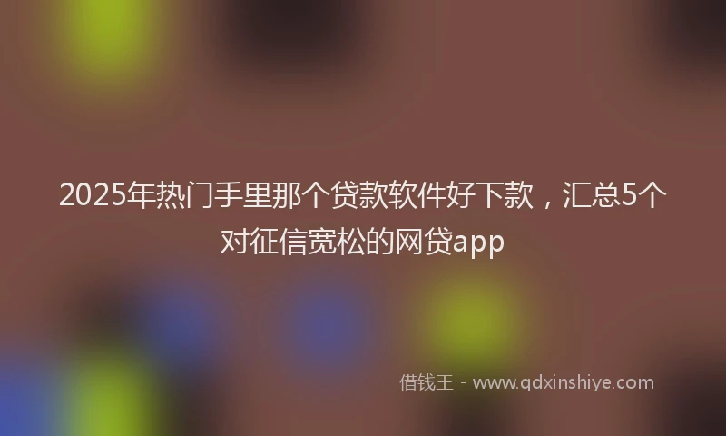 2025年热门手里那个贷款软件好下款，汇总5个对征信宽松的网贷app