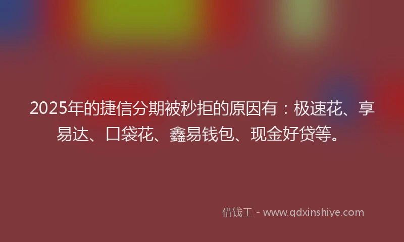 2025年的捷信分期被秒拒的原因有：极速花、享易达、口袋花、鑫易钱包、现金好贷等。