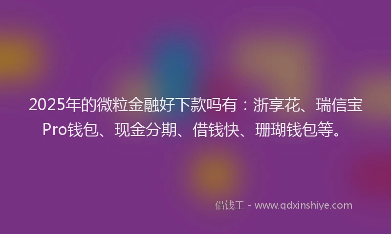 2025年的微粒金融好下款吗有：浙享花、瑞信宝Pro钱包、现金分期、借钱快、珊瑚钱包等。