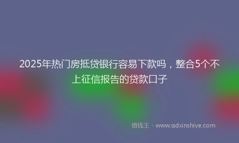 2025年热门房抵贷银行容易下款吗，整合5个不上征信报告的贷款口子