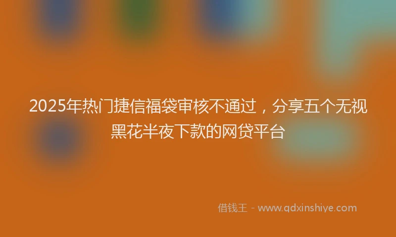 2025年热门捷信福袋审核不通过，分享五个无视黑花半夜下款的网贷平台