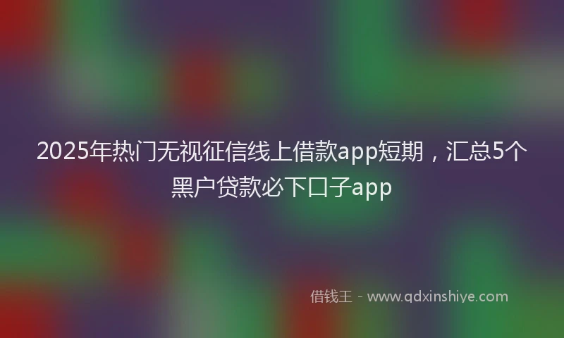 2025年热门无视征信线上借款app短期，汇总5个黑户贷款必下口子app