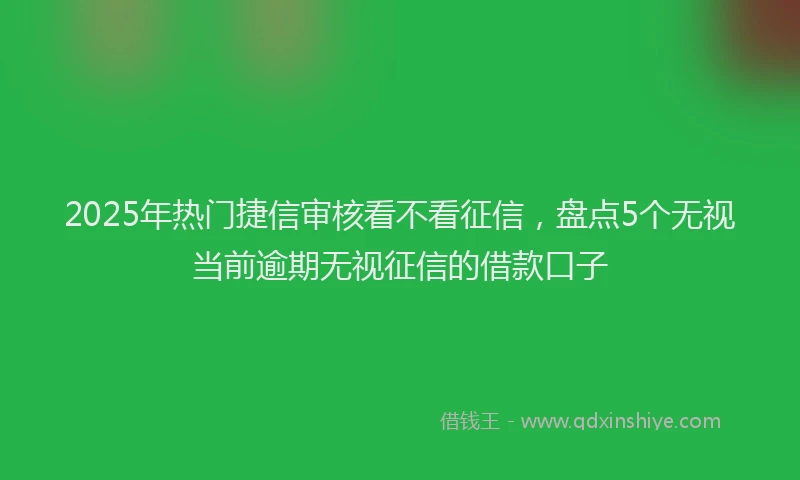 2025年热门捷信审核看不看征信，盘点5个无视当前逾期无视征信的借款口子