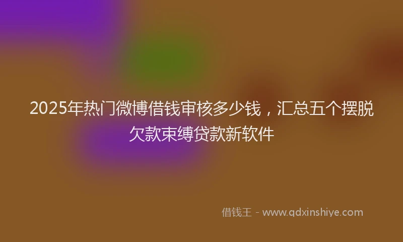 2025年热门微博借钱审核多少钱，汇总五个摆脱欠款束缚贷款新软件