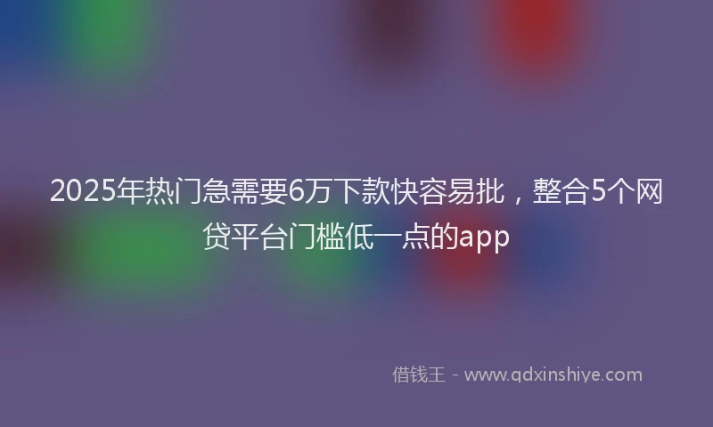 2025年热门急需要6万下款快容易批，整合5个网贷平台门槛低一点的app