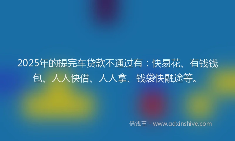 2025年的提完车贷款不通过有：快易花、有钱钱包、人人快借、人人拿、钱袋快融途等。