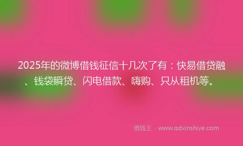 2025年的微博借钱征信十几次了有：快易借贷融、钱袋瞬贷、闪电借款、嗨购、只从租机等。