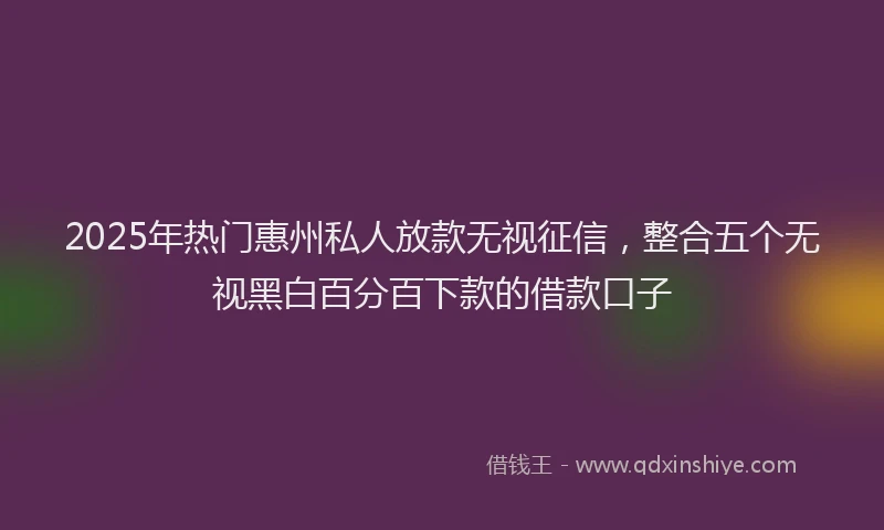 2025年热门惠州私人放款无视征信，整合五个无视黑白百分百下款的借款口子