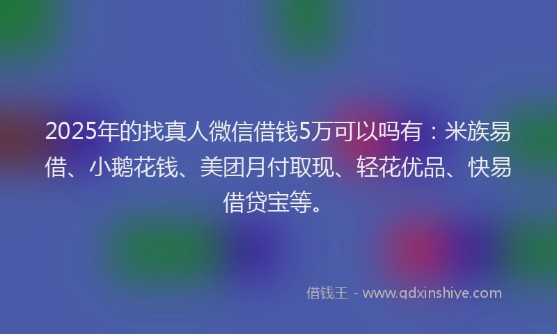 2025年的找真人微信借钱5万可以吗有：米族易借、小鹅花钱、美团月付取现、轻花优品、快易借贷宝等。