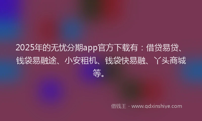 2025年的无忧分期app官方下载有：借贷易贷、钱袋易融途、小安租机、钱袋快易融、丫头商城等。
