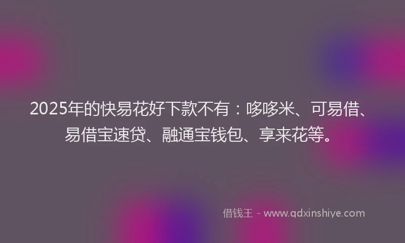 2025年的快易花好下款不有：哆哆米、可易借、易借宝速贷、融通宝钱包、享来花等。