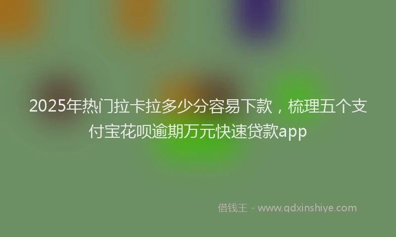 2025年热门拉卡拉多少分容易下款，梳理五个支付宝花呗逾期万元快速贷款app