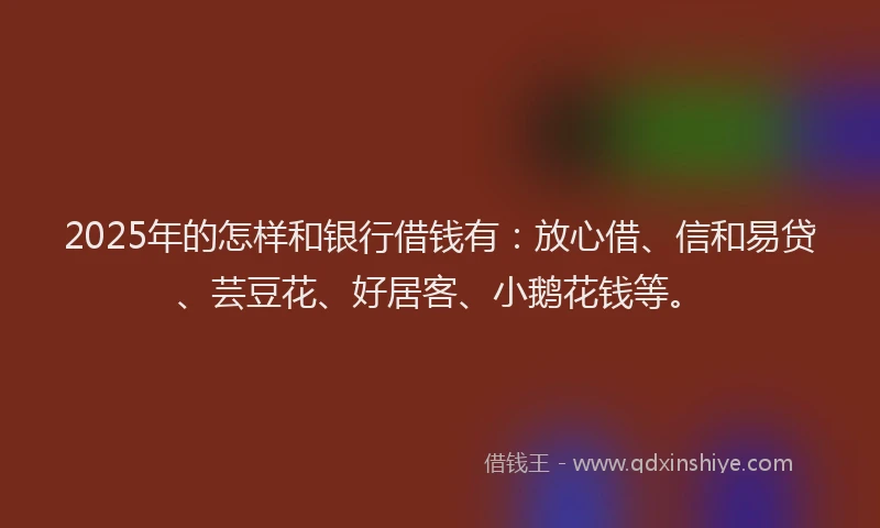 2025年的怎样和银行借钱有：放心借、信和易贷、芸豆花、好居客、小鹅花钱等。