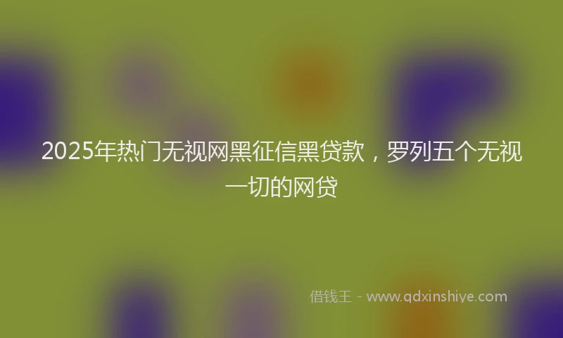 2025年热门无视网黑征信黑贷款，罗列五个无视一切的网贷