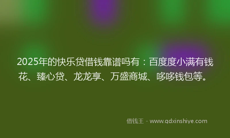 2025年的快乐贷借钱靠谱吗有：百度度小满有钱花、臻心贷、龙龙享、万盛商城、哆哆钱包等。