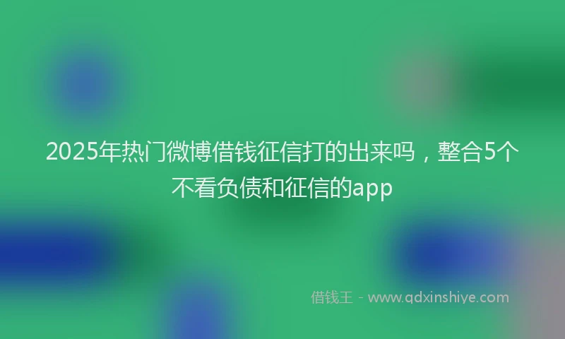 2025年热门微博借钱征信打的出来吗，整合5个不看负债和征信的app