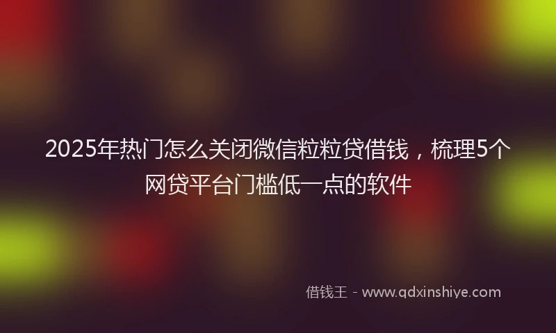 2025年热门怎么关闭微信粒粒贷借钱，梳理5个网贷平台门槛低一点的软件