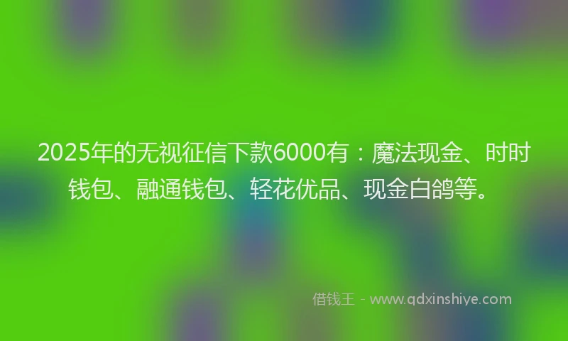 2025年的无视征信下款6000有：魔法现金、时时钱包、融通钱包、轻花优品、现金白鸽等。