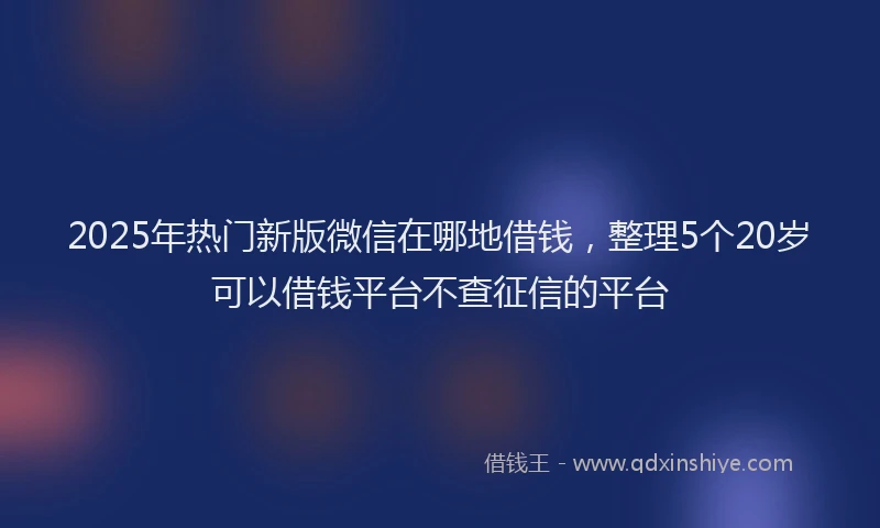 2025年热门新版微信在哪地借钱，整理5个20岁可以借钱平台不查征信的平台