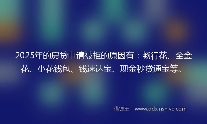 2025年的房贷申请被拒的原因有：畅行花、全金花、小花钱包、钱速达宝、现金秒贷通宝等。