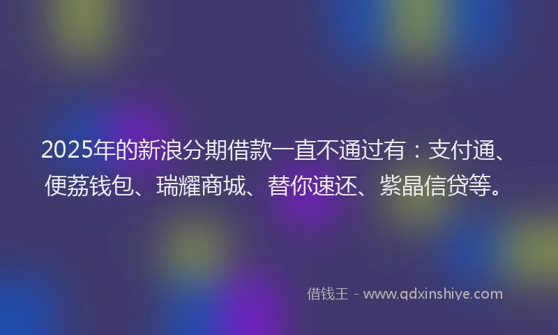 2025年的新浪分期借款一直不通过有：支付通、便荔钱包、瑞耀商城、替你速还、紫晶信贷等。