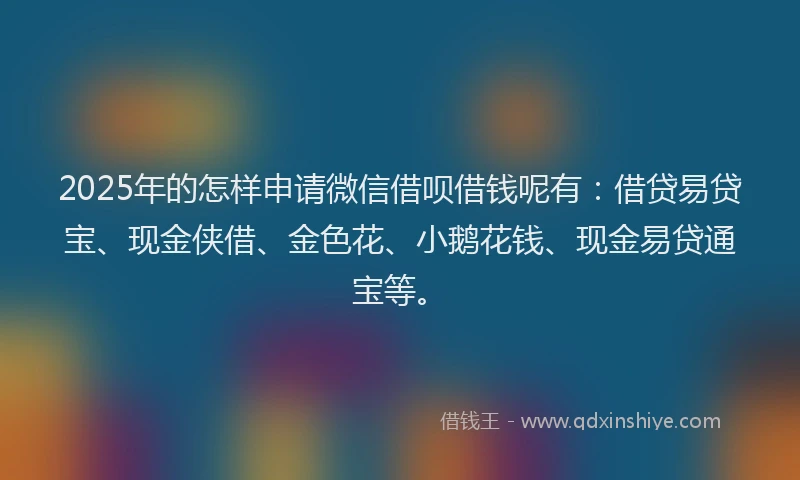 2025年的怎样申请微信借呗借钱呢有：借贷易贷宝、现金侠借、金色花、小鹅花钱、现金易贷通宝等。
