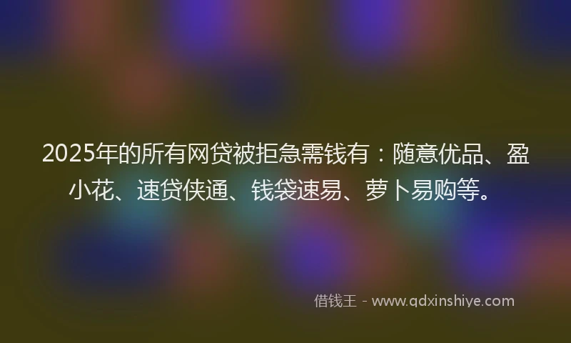 2025年的所有网贷被拒急需钱有：随意优品、盈小花、速贷侠通、钱袋速易、萝卜易购等。