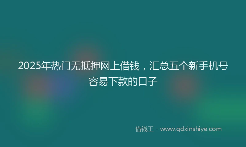2025年热门无抵押网上借钱，汇总五个新手机号容易下款的口子