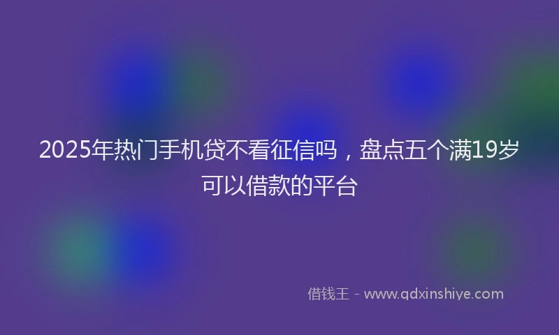 2025年热门手机贷不看征信吗，盘点五个满19岁可以借款的平台
