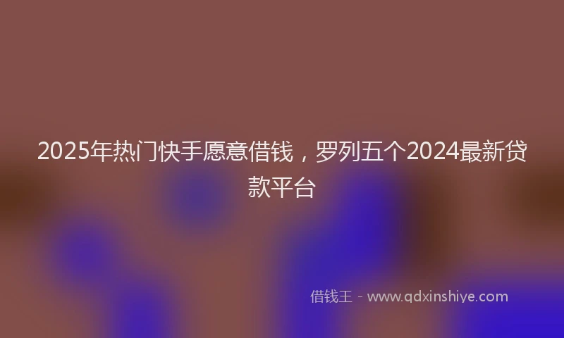2025年热门快手愿意借钱，罗列五个2024最新贷款平台