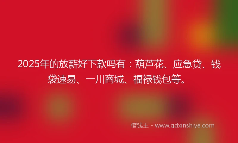 2025年的放薪好下款吗有：葫芦花、应急贷、钱袋速易、一川商城、福禄钱包等。