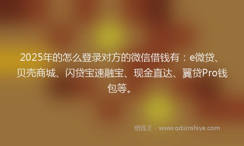2025年的怎么登录对方的微信借钱有：e微贷、贝壳商城、闪贷宝速融宝、现金直达、翼贷Pro钱包等。
