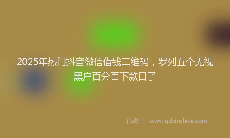 2025年热门抖音微信借钱二维码，罗列五个无视黑户百分百下款口子