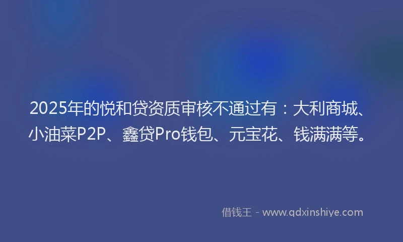2025年的悦和贷资质审核不通过有：大利商城、小油菜P2P、鑫贷Pro钱包、元宝花、钱满满等。