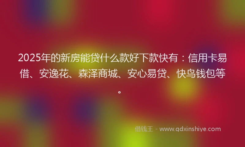 2025年的新房能贷什么款好下款快有：信用卡易借、安逸花、森泽商城、安心易贷、快鸟钱包等。