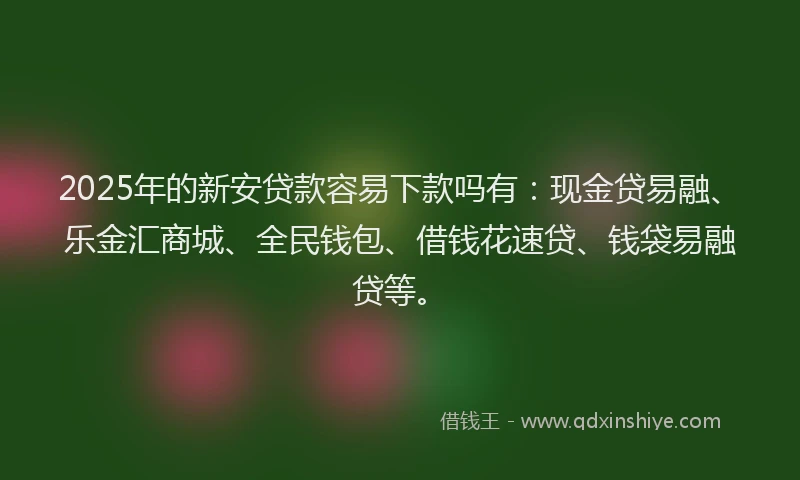 2025年的新安贷款容易下款吗有：现金贷易融、乐金汇商城、全民钱包、借钱花速贷、钱袋易融贷等。