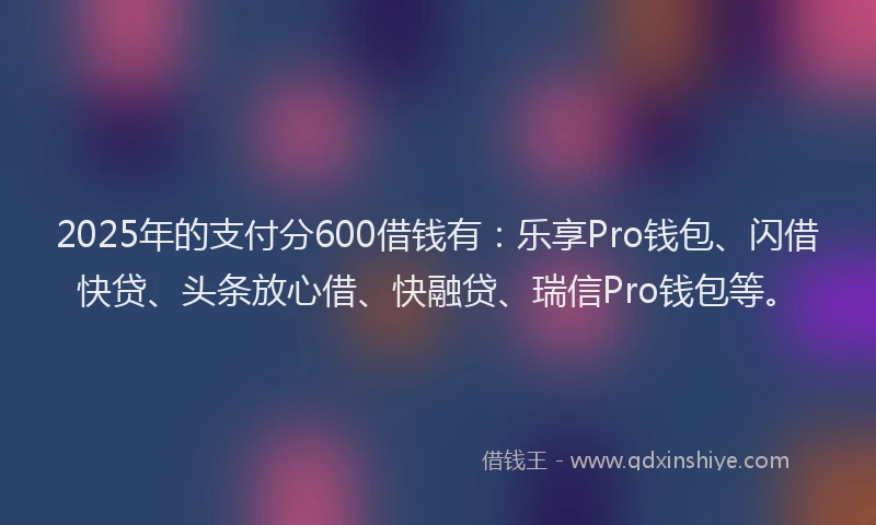 2025年的支付分600借钱有：乐享Pro钱包、闪借快贷、头条放心借、快融贷、瑞信Pro钱包等。