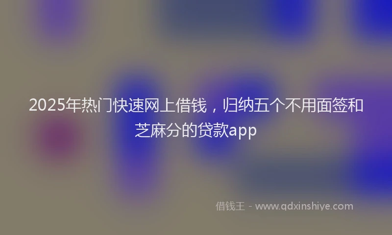 2025年热门快速网上借钱，归纳五个不用面签和芝麻分的贷款app