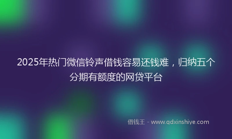 2025年热门微信铃声借钱容易还钱难，归纳五个分期有额度的网贷平台