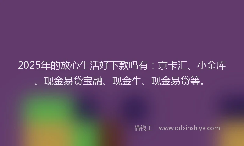 2025年的放心生活好下款吗有：京卡汇、小金库、现金易贷宝融、现金牛、现金易贷等。