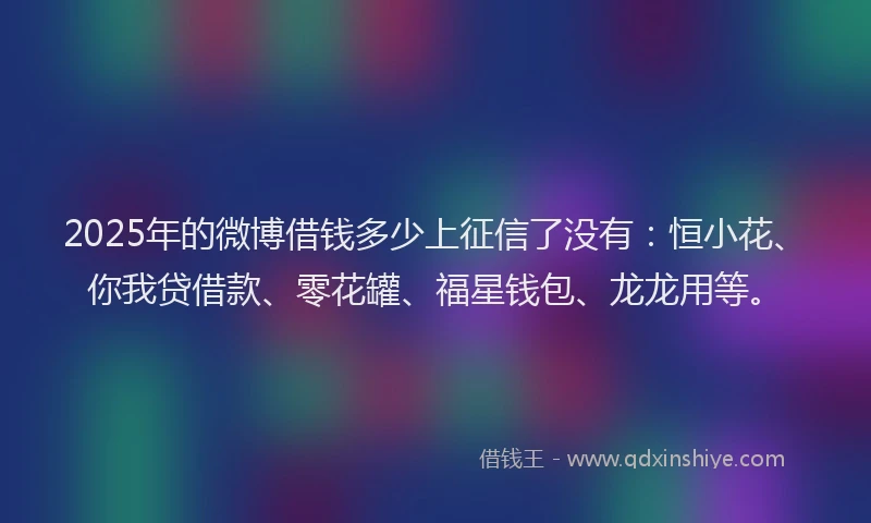 2025年的微博借钱多少上征信了没有：恒小花、你我贷借款、零花罐、福星钱包、龙龙用等。