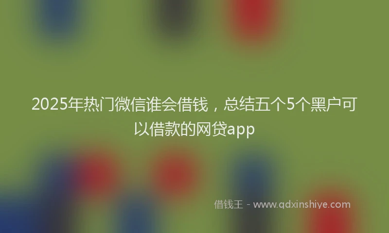2025年热门微信谁会借钱，总结五个5个黑户可以借款的网贷app