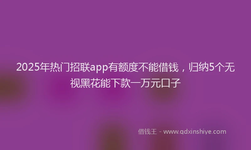 2025年热门招联app有额度不能借钱，归纳5个无视黑花能下款一万元口子