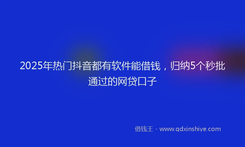 2025年热门抖音都有软件能借钱，归纳5个秒批通过的网贷口子