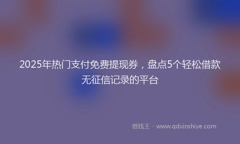 2025年热门支付免费提现券，盘点5个轻松借款无征信记录的平台
