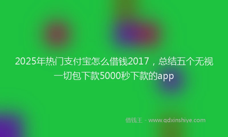 2025年热门支付宝怎么借钱2017，总结五个无视一切包下款5000秒下款的app
