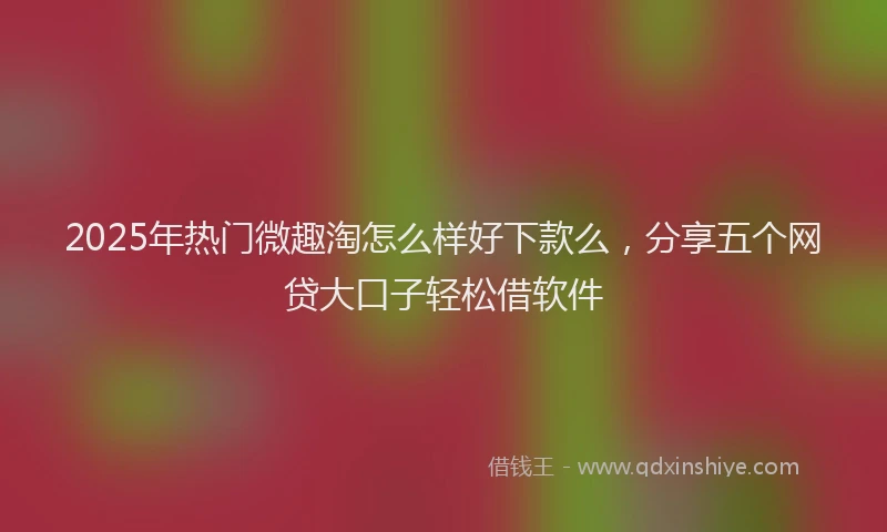 2025年热门微趣淘怎么样好下款么，分享五个网贷大口子轻松借软件