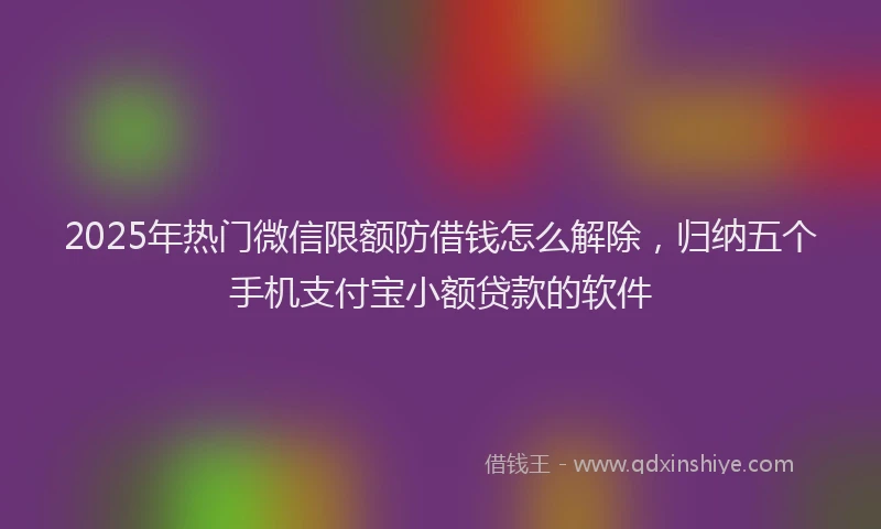 2025年热门微信限额防借钱怎么解除，归纳五个手机支付宝小额贷款的软件