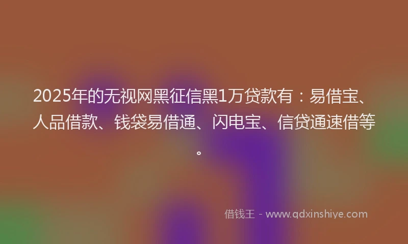 2025年的无视网黑征信黑1万贷款有：易借宝、人品借款、钱袋易借通、闪电宝、信贷通速借等。