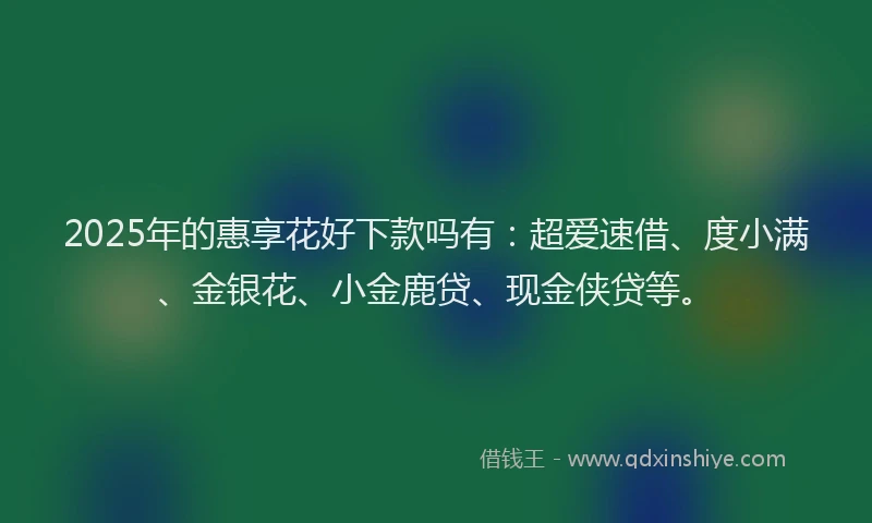 2025年的惠享花好下款吗有：超爱速借、度小满、金银花、小金鹿贷、现金侠贷等。